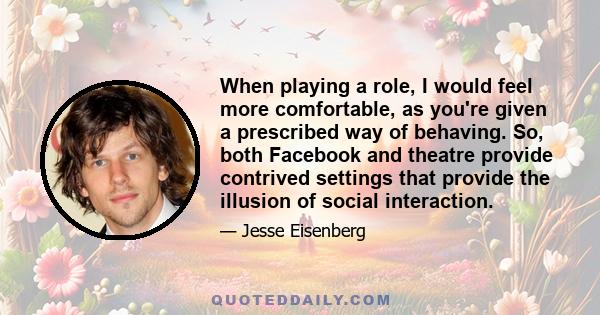 When playing a role, I would feel more comfortable, as you're given a prescribed way of behaving. So, both Facebook and theatre provide contrived settings that provide the illusion of social interaction.