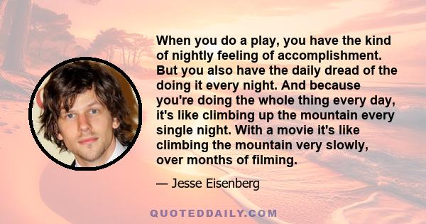 When you do a play, you have the kind of nightly feeling of accomplishment. But you also have the daily dread of the doing it every night. And because you're doing the whole thing every day, it's like climbing up the