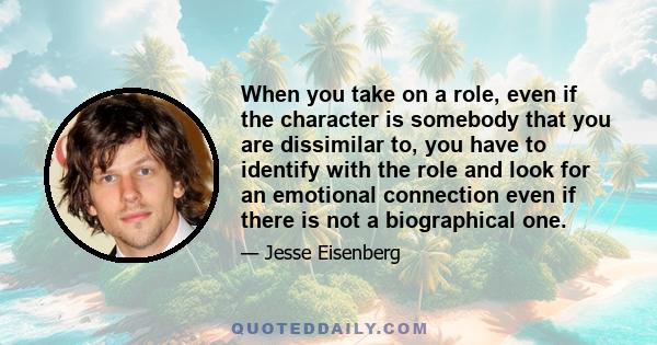 When you take on a role, even if the character is somebody that you are dissimilar to, you have to identify with the role and look for an emotional connection even if there is not a biographical one.