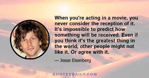 When you're acting in a movie, you never consider the reception of it. It's impossible to predict how something will be received. Even if you think it's the greatest thing in the world, other people might not like it.