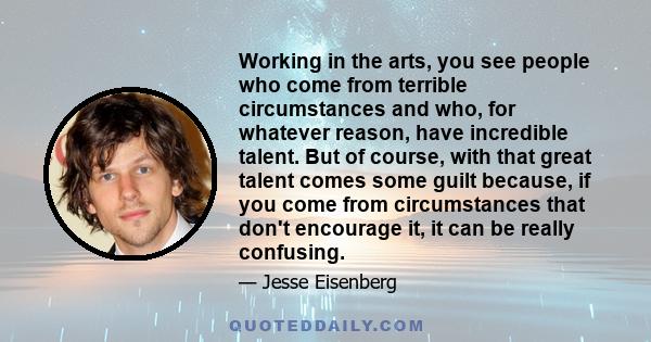 Working in the arts, you see people who come from terrible circumstances and who, for whatever reason, have incredible talent. But of course, with that great talent comes some guilt because, if you come from