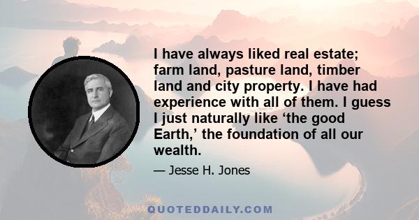 I have always liked real estate; farm land, pasture land, timber land and city property. I have had experience with all of them. I guess I just naturally like ‘the good Earth,’ the foundation of all our wealth.