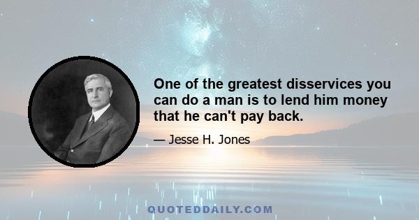 One of the greatest disservices you can do a man is to lend him money that he can't pay back.