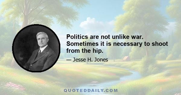 Politics are not unlike war. Sometimes it is necessary to shoot from the hip.