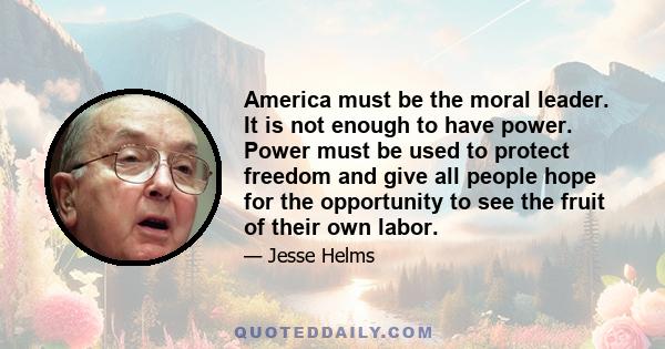 America must be the moral leader. It is not enough to have power. Power must be used to protect freedom and give all people hope for the opportunity to see the fruit of their own labor.