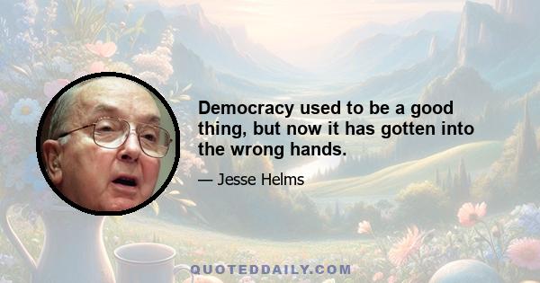 Democracy used to be a good thing, but now it has gotten into the wrong hands.