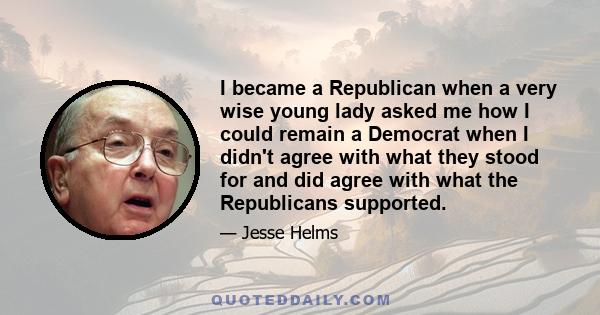 I became a Republican when a very wise young lady asked me how I could remain a Democrat when I didn't agree with what they stood for and did agree with what the Republicans supported.