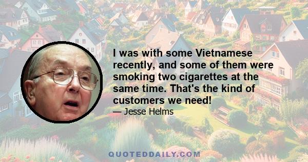 I was with some Vietnamese recently, and some of them were smoking two cigarettes at the same time. That's the kind of customers we need!