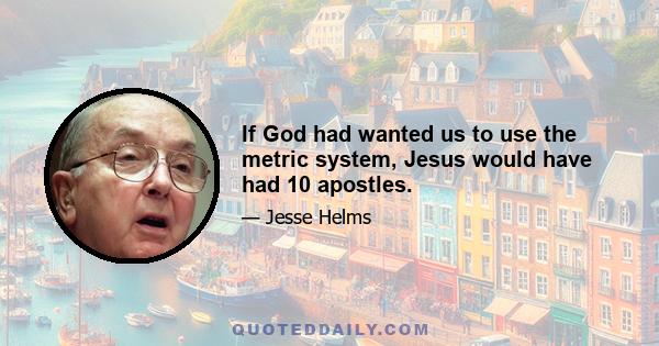 If God had wanted us to use the metric system, Jesus would have had 10 apostles.