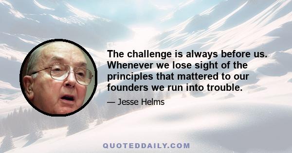 The challenge is always before us. Whenever we lose sight of the principles that mattered to our founders we run into trouble.