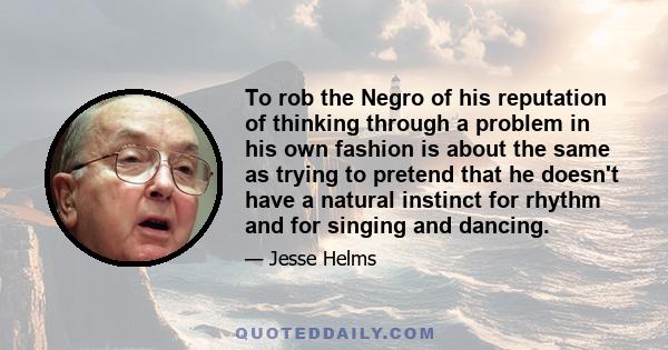 To rob the Negro of his reputation of thinking through a problem in his own fashion is about the same as trying to pretend that he doesn't have a natural instinct for rhythm and for singing and dancing.