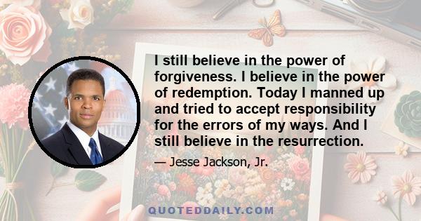 I still believe in the power of forgiveness. I believe in the power of redemption. Today I manned up and tried to accept responsibility for the errors of my ways. And I still believe in the resurrection.