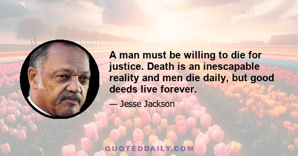 A man must be willing to die for justice. Death is an inescapable reality and men die daily, but good deeds live forever.