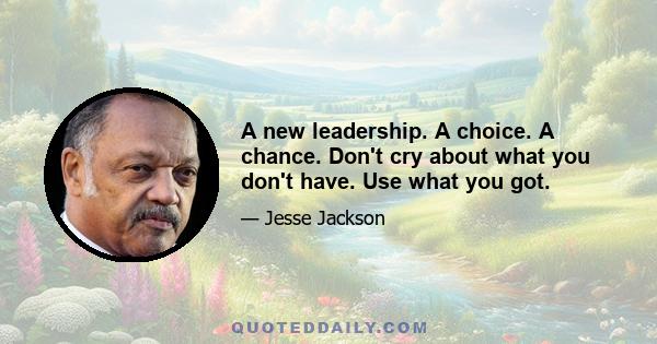 A new leadership. A choice. A chance. Don't cry about what you don't have. Use what you got.