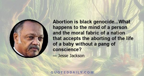 Abortion is black genocide...What happens to the mind of a person and the moral fabric of a nation that accepts the aborting of the life of a baby without a pang of conscience?