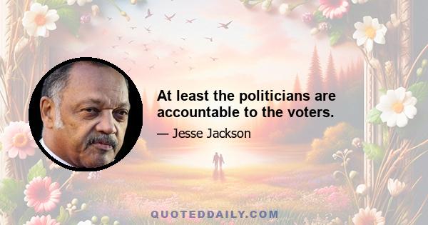 At least the politicians are accountable to the voters.