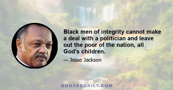 Black men of integrity cannot make a deal with a politician and leave out the poor of the nation, all God's children.