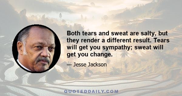 Both tears and sweat are salty, but they render a different result. Tears will get you sympathy; sweat will get you change.