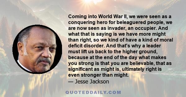 Coming into World War II, we were seen as a conquering hero for beleaguered people, we are now seen as invader, an occupier. And what that is saying is we have more might than right, so we kind of have a kind of moral