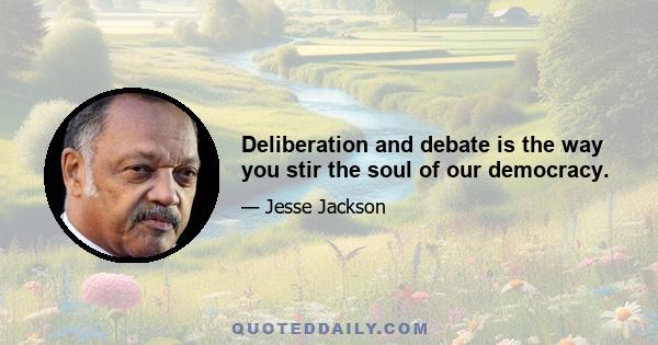 Deliberation and debate is the way you stir the soul of our democracy.