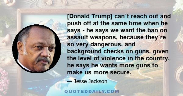 [Donald Trump] can`t reach out and push off at the same time when he says - he says we want the ban on assault weapons, because they`re so very dangerous, and background checks on guns, given the level of violence in