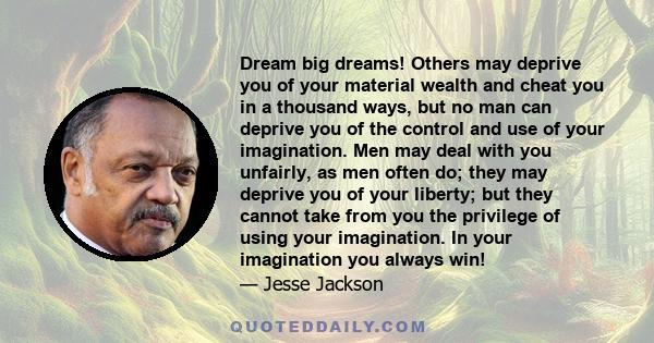 Dream big dreams! Others may deprive you of your material wealth and cheat you in a thousand ways, but no man can deprive you of the control and use of your imagination. Men may deal with you unfairly, as men often do;