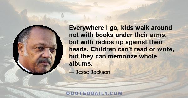 Everywhere I go, kids walk around not with books under their arms, but with radios up against their heads. Children can't read or write, but they can memorize whole albums.