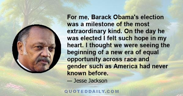 For me, Barack Obama's election was a milestone of the most extraordinary kind. On the day he was elected I felt such hope in my heart. I thought we were seeing the beginning of a new era of equal opportunity across