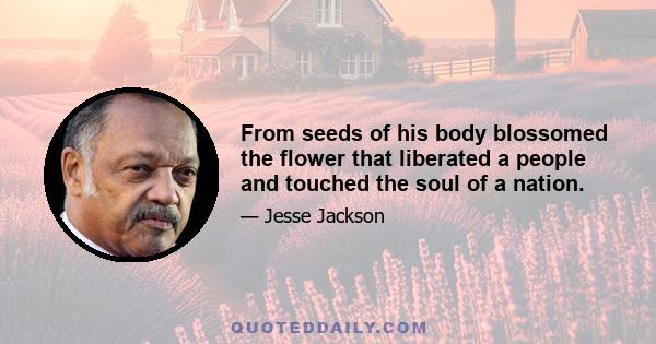 From seeds of his body blossomed the flower that liberated a people and touched the soul of a nation.