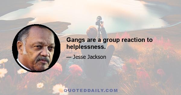 Gangs are a group reaction to helplessness.