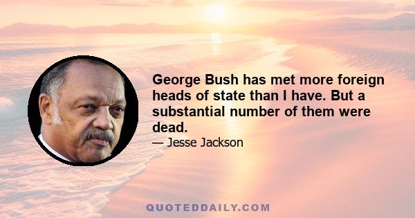 George Bush has met more foreign heads of state than I have. But a substantial number of them were dead.