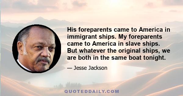 His foreparents came to America in immigrant ships. My foreparents came to America in slave ships. But whatever the original ships, we are both in the same boat tonight.