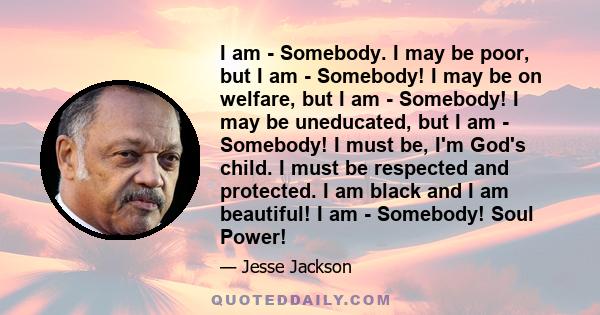 I am - Somebody. I may be poor, but I am - Somebody! I may be on welfare, but I am - Somebody! I may be uneducated, but I am - Somebody! I must be, I'm God's child. I must be respected and protected. I am black and I am 