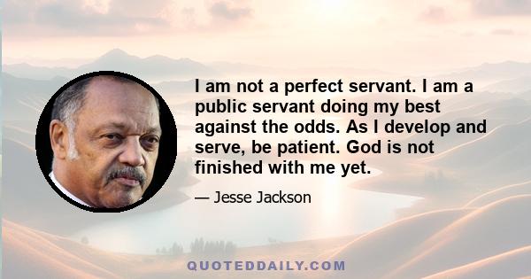 I am not a perfect servant. I am a public servant doing my best against the odds. As I develop and serve, be patient. God is not finished with me yet.