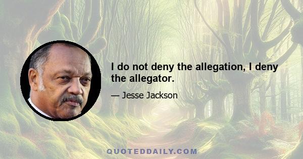 I do not deny the allegation, I deny the allegator.