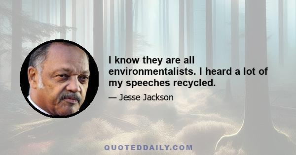 I know they are all environmentalists. I heard a lot of my speeches recycled.