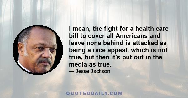 I mean, the fight for a health care bill to cover all Americans and leave none behind is attacked as being a race appeal, which is not true, but then it's put out in the media as true.