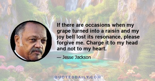 If there are occasions when my grape turned into a raisin and my joy bell lost its resonance, please forgive me. Charge it to my head and not to my heart.