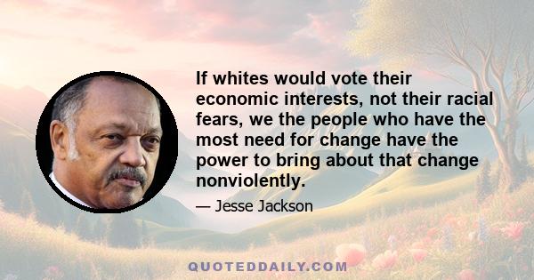 If whites would vote their economic interests, not their racial fears, we the people who have the most need for change have the power to bring about that change nonviolently.