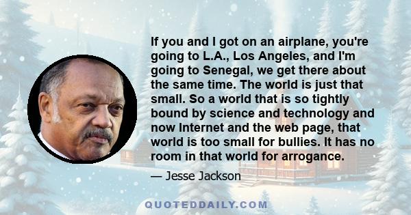 If you and I got on an airplane, you're going to L.A., Los Angeles, and I'm going to Senegal, we get there about the same time. The world is just that small. So a world that is so tightly bound by science and technology 