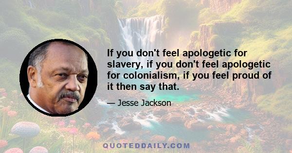 If you don't feel apologetic for slavery, if you don't feel apologetic for colonialism, if you feel proud of it then say that.