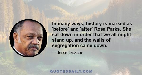 In many ways, history is marked as 'before' and 'after' Rosa Parks. She sat down in order that we all might stand up, and the walls of segregation came down.