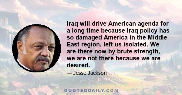 Iraq will drive American agenda for a long time because Iraq policy has so damaged America in the Middle East region, left us isolated. We are there now by brute strength, we are not there because we are desired.