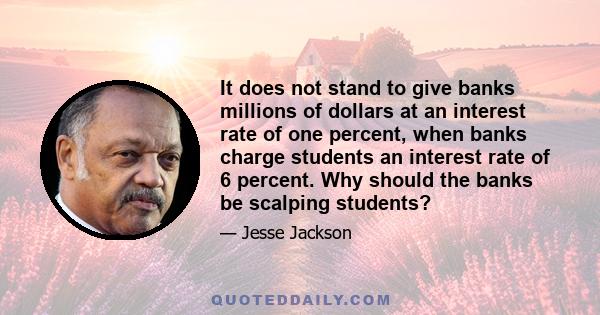 It does not stand to give banks millions of dollars at an interest rate of one percent, when banks charge students an interest rate of 6 percent. Why should the banks be scalping students?