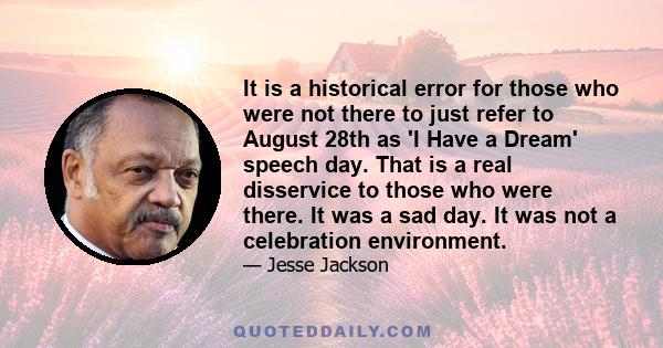 It is a historical error for those who were not there to just refer to August 28th as 'I Have a Dream' speech day. That is a real disservice to those who were there. It was a sad day. It was not a celebration