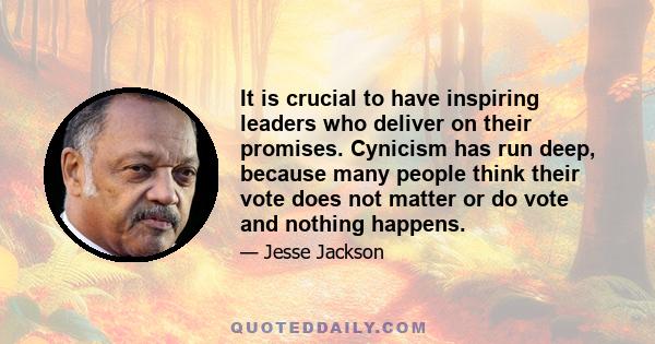 It is crucial to have inspiring leaders who deliver on their promises. Cynicism has run deep, because many people think their vote does not matter or do vote and nothing happens.