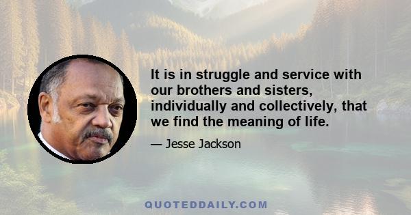 It is in struggle and service with our brothers and sisters, individually and collectively, that we find the meaning of life.