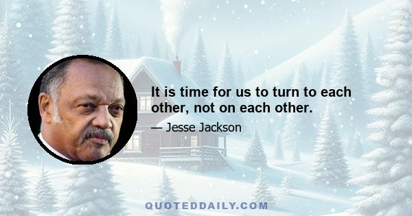 It is time for us to turn to each other, not on each other.