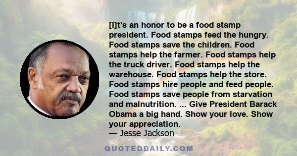 [I]t's an honor to be a food stamp president. Food stamps feed the hungry. Food stamps save the children. Food stamps help the farmer. Food stamps help the truck driver. Food stamps help the warehouse. Food stamps help