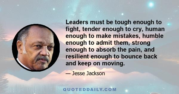 Leaders must be tough enough to fight, tender enough to cry, human enough to make mistakes, humble enough to admit them, strong enough to absorb the pain, and resilient enough to bounce back and keep on moving.